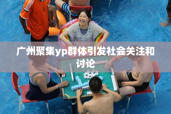 广州聚集yp群体引发社会关注和讨论