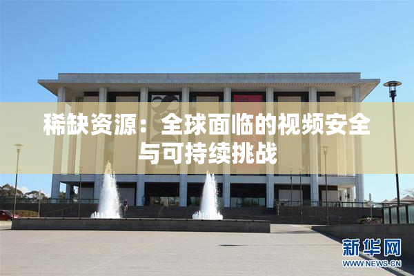 稀缺资源：全球面临的视频安全与可持续挑战