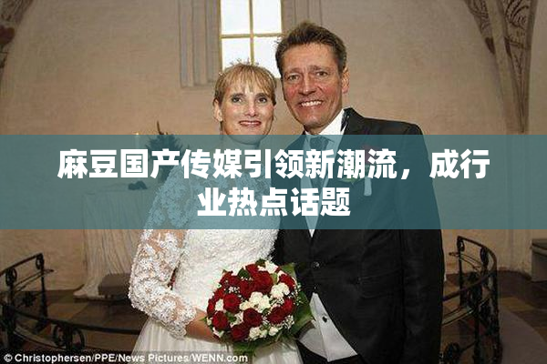 麻豆国产传媒引领新潮流，成行业热点话题