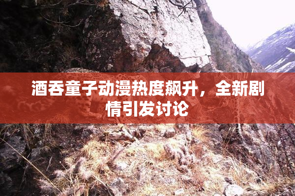 酒吞童子动漫热度飙升，全新剧情引发讨论