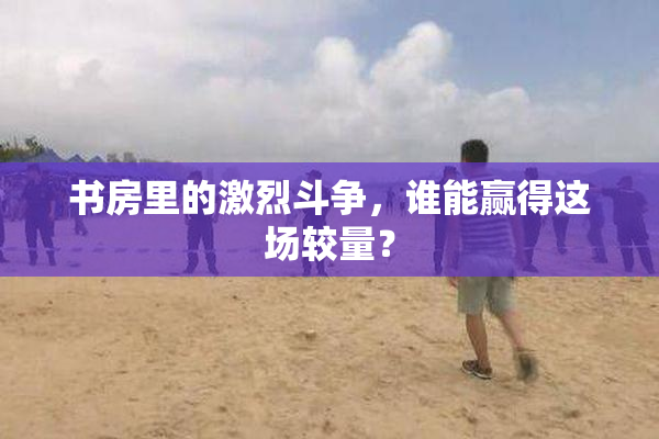 书房里的激烈斗争，谁能赢得这场较量？
