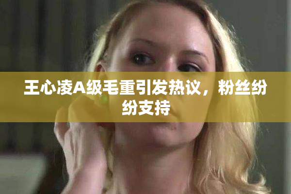王心凌A级毛重引发热议，粉丝纷纷支持