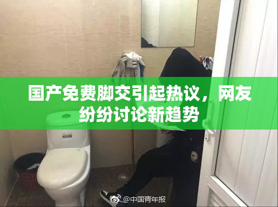 国产免费脚交引起热议，网友纷纷讨论新趋势