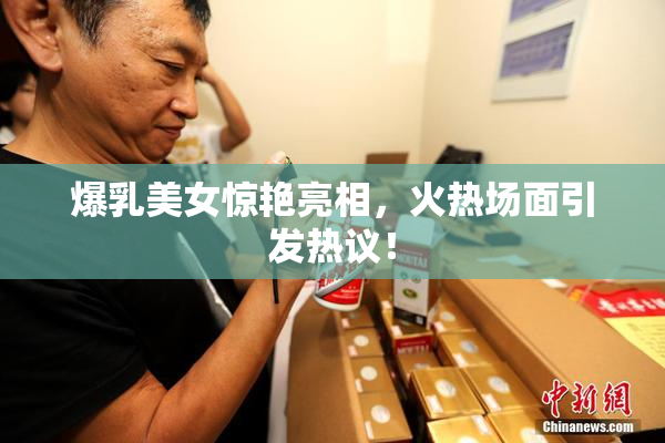 爆乳美女惊艳亮相，火热场面引发热议！