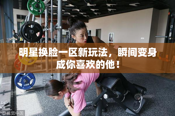 明星换脸一区新玩法，瞬间变身成你喜欢的他！