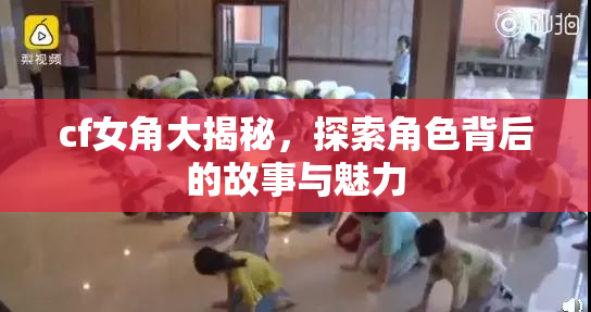 cf女角大揭秘，探索角色背后的故事与魅力