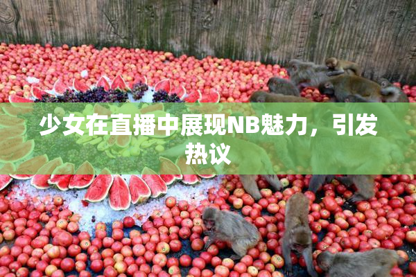 少女在直播中展现NB魅力，引发热议