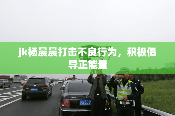 jk杨晨晨打击不良行为，积极倡导正能量
