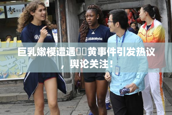 巨乳嫩模遭遇❌‌黄事件引发热议，舆论关注！