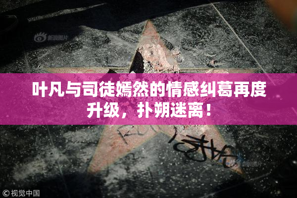叶凡与司徒嫣然的情感纠葛再度升级，扑朔迷离！