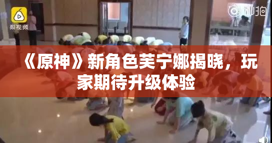 《原神》新角色芙宁娜揭晓，玩家期待升级体验
