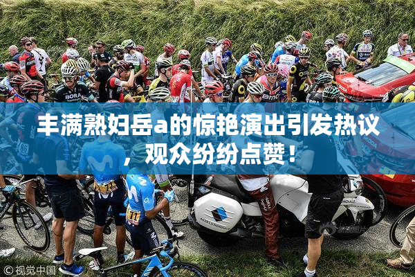 丰满熟妇岳a的惊艳演出引发热议，观众纷纷点赞！