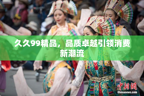 久久99精品，品质卓越引领消费新潮流