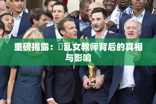 重磅揭露：婬乱女教师背后的真相与影响