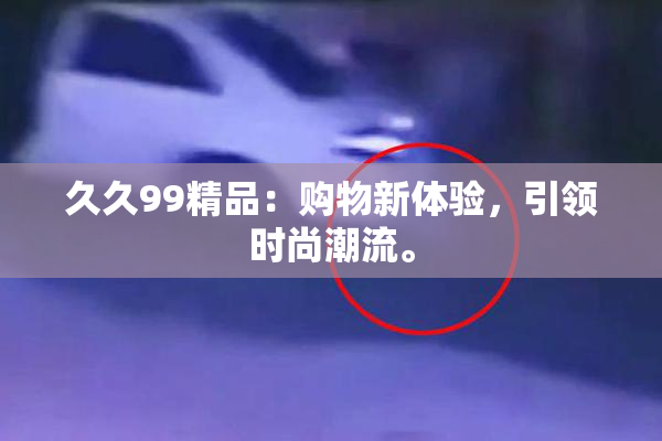 久久99精品：购物新体验，引领时尚潮流。