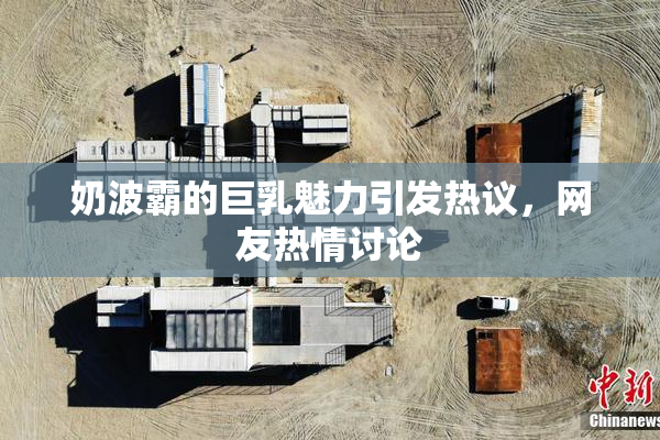 奶波霸的巨乳魅力引发热议，网友热情讨论