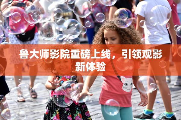 鲁大师影院重磅上线，引领观影新体验