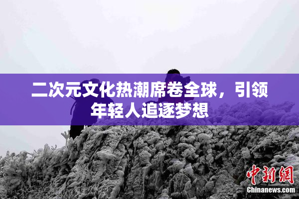 二次元文化热潮席卷全球，引领年轻人追逐梦想