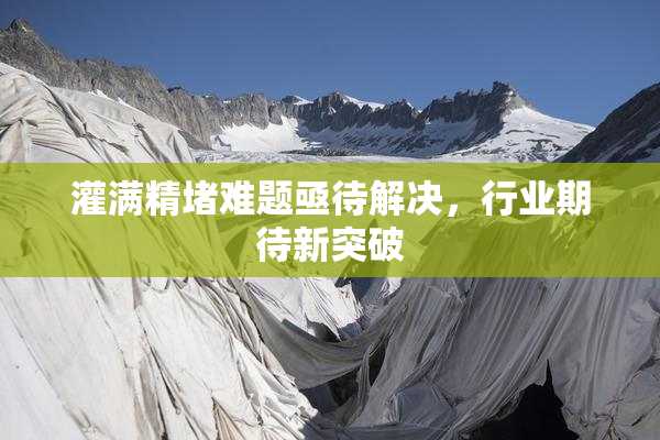 灌满精堵难题亟待解决，行业期待新突破