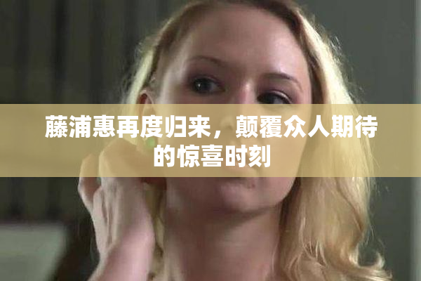 藤浦惠再度归来，颠覆众人期待的惊喜时刻