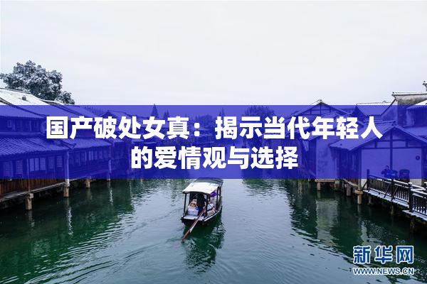 国产破处女真：揭示当代年轻人的爱情观与选择