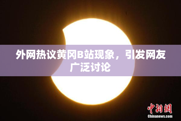 外网热议黄冈B站现象，引发网友广泛讨论