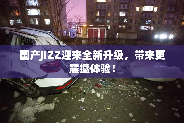 国产JIZZ迎来全新升级，带来更震撼体验！