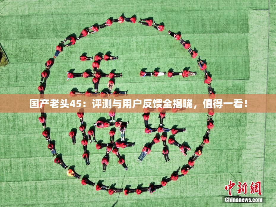 国产老头45：评测与用户反馈全揭晓，值得一看！