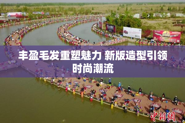 丰盈毛发重塑魅力 新版造型引领时尚潮流