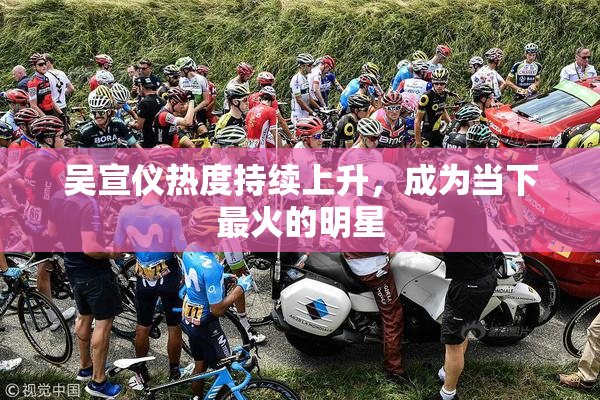 吴宣仪热度持续上升，成为当下最火的明星