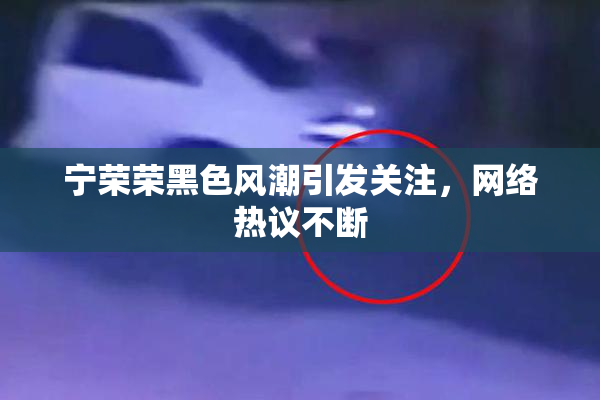 宁荣荣黑色风潮引发关注，网络热议不断