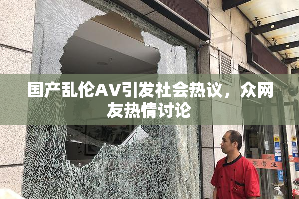 国产乱伦AV引发社会热议，众网友热情讨论