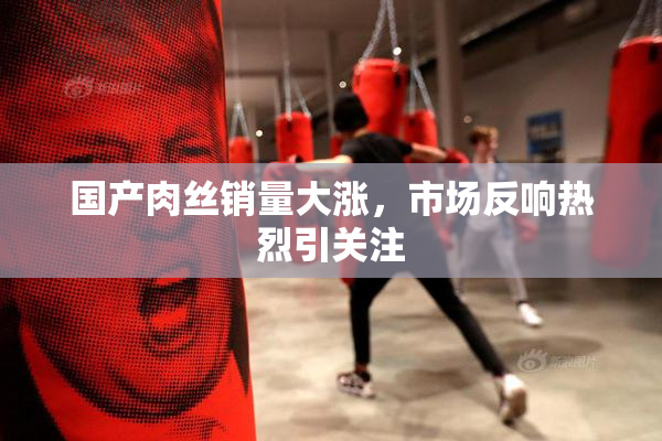 国产肉丝销量大涨，市场反响热烈引关注