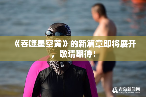 《吞噬星空黄》的新篇章即将展开，敬请期待！