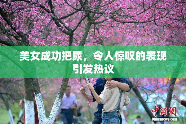 美女成功把尿，令人惊叹的表现引发热议