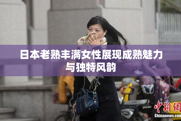 日本老熟丰满女性展现成熟魅力与独特风韵