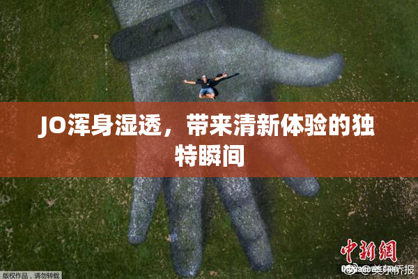 JO浑身湿透，带来清新体验的独特瞬间