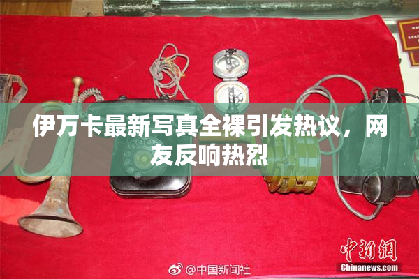 伊万卡最新写真全裸引发热议，网友反响热烈