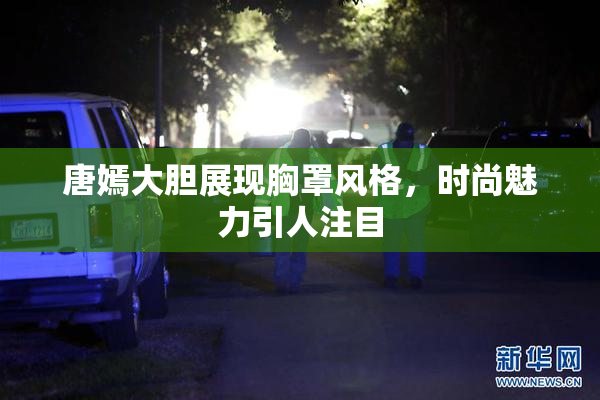 唐嫣大胆展现胸罩风格，时尚魅力引人注目