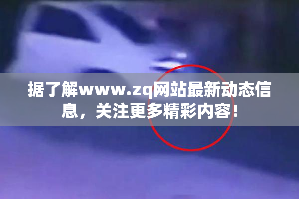 据了解www.zq网站最新动态信息，关注更多精彩内容！