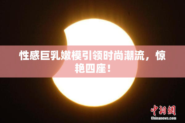 性感巨乳嫩模引领时尚潮流，惊艳四座！