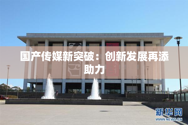 国产传媒新突破：创新发展再添助力