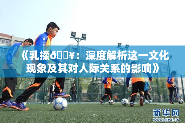 《乳揉🔥：深度解析这一文化现象及其对人际关系的影响》