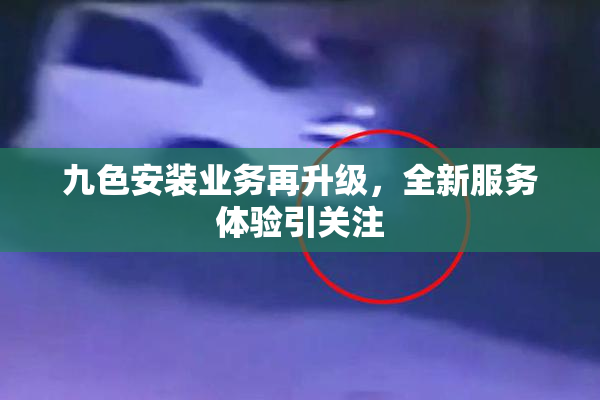九色安装业务再升级，全新服务体验引关注