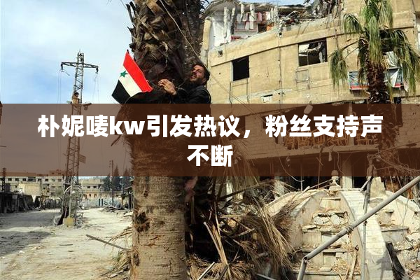 朴妮唛kw引发热议，粉丝支持声不断