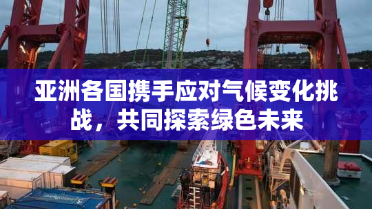 亚洲各国携手应对气候变化挑战，共同探索绿色未来