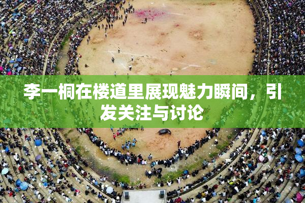 李一桐在楼道里展现魅力瞬间，引发关注与讨论