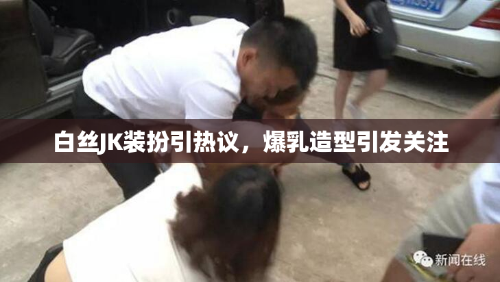 白丝JK装扮引热议，爆乳造型引发关注