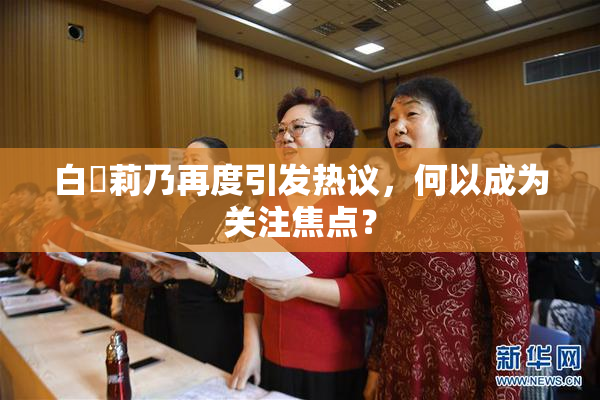 白咲莉乃再度引发热议，何以成为关注焦点？