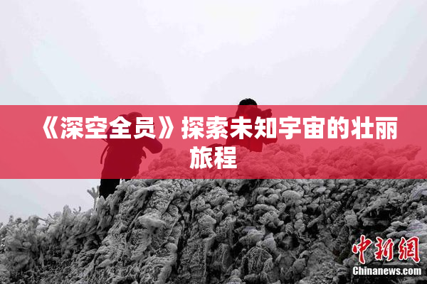 《深空全员》探索未知宇宙的壮丽旅程